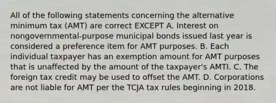 All of the following statements concerning the alternative minimum tax (AMT) are correct EXCEPT A. Interest on nongovernmental-purpose municipal bonds issued last year is considered a preference item for AMT purposes. B. Each individual taxpayer has an exemption amount for AMT purposes that is unaffected by the amount of the taxpayer's AMTI. C. The foreign tax credit may be used to offset the AMT. D. Corporations are not liable for AMT per the TCJA tax rules beginning in 2018.