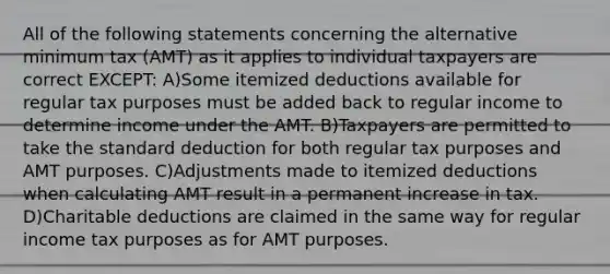 All of the following statements concerning the alternative minimum tax (AMT) as it applies to individual taxpayers are correct EXCEPT: A)Some itemized deductions available for regular tax purposes must be added back to regular income to determine income under the AMT. B)Taxpayers are permitted to take the standard deduction for both regular tax purposes and AMT purposes. C)Adjustments made to itemized deductions when calculating AMT result in a permanent increase in tax. D)Charitable deductions are claimed in the same way for regular income tax purposes as for AMT purposes.