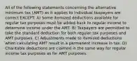 All of the following statements concerning the alternative minimum tax (AMT) as it applies to individual taxpayers are correct EXCEPT: A) Some itemized deductions available for regular tax purposes must be added back to regular income to determine income under the AMT. B) Taxpayers are permitted to take the standard deduction for both regular tax purposes and AMT purposes. C) Adjustments made to itemized deductions when calculating AMT result in a permanent increase in tax. D) Charitable deductions are claimed in the same way for regular income tax purposes as for AMT purposes.