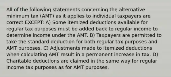 All of the following statements concerning the alternative minimum tax (AMT) as it applies to individual taxpayers are correct EXCEPT: A) Some itemized deductions available for regular tax purposes must be added back to regular income to determine income under the AMT. B) Taxpayers are permitted to take the standard deduction for both regular tax purposes and AMT purposes. C) Adjustments made to itemized deductions when calculating AMT result in a permanent increase in tax. D) Charitable deductions are claimed in the same way for regular income tax purposes as for AMT purposes.