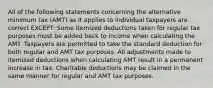 All of the following statements concerning the alternative minimum tax (AMT) as it applies to individual taxpayers are correct EXCEPT: Some itemized deductions taken for regular tax purposes must be added back to income when calculating the AMT. Taxpayers are permitted to take the standard deduction for both regular and AMT tax purposes. All adjustments made to itemized deductions when calculating AMT result in a permanent increase in tax. Charitable deductions may be claimed in the same manner for regular and AMT tax purposes.