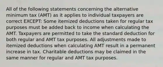 All of the following statements concerning the alternative minimum tax (AMT) as it applies to individual taxpayers are correct EXCEPT: Some itemized deductions taken for regular tax purposes must be added back to income when calculating the AMT. Taxpayers are permitted to take the standard deduction for both regular and AMT tax purposes. All adjustments made to itemized deductions when calculating AMT result in a permanent increase in tax. Charitable deductions may be claimed in the same manner for regular and AMT tax purposes.