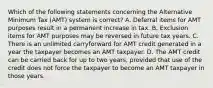 Which of the following statements concerning the Alternative Minimum Tax (AMT) system is correct? A. Deferral items for AMT purposes result in a permanent increase in tax. B. Exclusion items for AMT purposes may be reversed in future tax years. C. There is an unlimited carryforward for AMT credit generated in a year the taxpayer becomes an AMT taxpayer. D. The AMT credit can be carried back for up to two years, provided that use of the credit does not force the taxpayer to become an AMT taxpayer in those years.