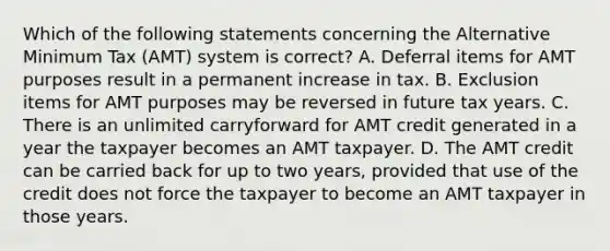 Which of the following statements concerning the Alternative Minimum Tax (AMT) system is correct? A. Deferral items for AMT purposes result in a permanent increase in tax. B. Exclusion items for AMT purposes may be reversed in future tax years. C. There is an unlimited carryforward for AMT credit generated in a year the taxpayer becomes an AMT taxpayer. D. The AMT credit can be carried back for up to two years, provided that use of the credit does not force the taxpayer to become an AMT taxpayer in those years.