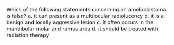 Which of the following statements concerning an ameloblastoma is false? a. it can present as a multilocular radiolucency b. it is a benign and locally aggressive lesion c. it often occurs in the mandibular molar and ramus area d. it should be treated with radiation therapy