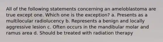 All of the following statements concerning an ameloblastoma are true except one. Which one is the exception? a. Presents as a multilocular radiolucency b. Represents a benign and locally aggressive lesion c. Often occurs in the mandibular molar and ramus area d. Should be treated with radiation therapy