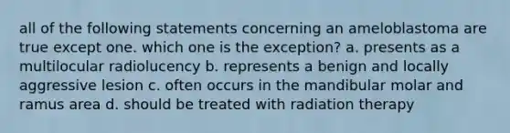 all of the following statements concerning an ameloblastoma are true except one. which one is the exception? a. presents as a multilocular radiolucency b. represents a benign and locally aggressive lesion c. often occurs in the mandibular molar and ramus area d. should be treated with radiation therapy