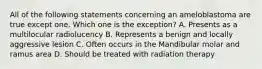 All of the following statements concerning an ameloblastoma are true except one. Which one is the exception? A. Presents as a multilocular radiolucency B. Represents a benign and locally aggressive lesion C. Often occurs in the Mandibular molar and ramus area D. Should be treated with radiation therapy