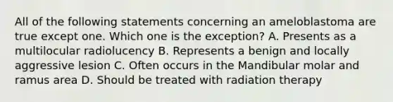 All of the following statements concerning an ameloblastoma are true except one. Which one is the exception? A. Presents as a multilocular radiolucency B. Represents a benign and locally aggressive lesion C. Often occurs in the Mandibular molar and ramus area D. Should be treated with radiation therapy