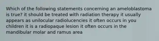 Which of the following statements concerning an ameloblastoma is true? it should be treated with radiation therapy it usually appears as unilocular radiolucencies it often occurs in you children it is a radiopaque lesion it often occurs in the mandibular molar and ramus area