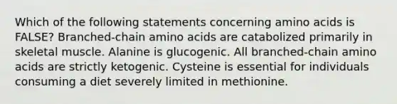 Which of the following statements concerning amino acids is FALSE? Branched-chain amino acids are catabolized primarily in skeletal muscle. Alanine is glucogenic. All branched-chain amino acids are strictly ketogenic. Cysteine is essential for individuals consuming a diet severely limited in methionine.