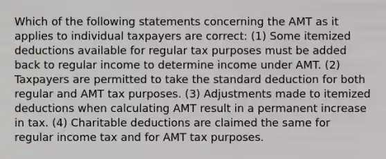 Which of the following statements concerning the AMT as it applies to individual taxpayers are correct: (1) Some itemized deductions available for regular tax purposes must be added back to regular income to determine income under AMT. (2) Taxpayers are permitted to take the standard deduction for both regular and AMT tax purposes. (3) Adjustments made to itemized deductions when calculating AMT result in a permanent increase in tax. (4) Charitable deductions are claimed the same for regular income tax and for AMT tax purposes.