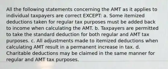 All the following statements concerning the AMT as it applies to individual taxpayers are correct EXCEPT: a. Some itemized deductions taken for regular tax purposes must be added back to income when calculating the AMT. b. Taxpayers are permitted to take the standard deduction for both regular and AMT tax purposes. c. All adjustments made to itemized deductions when calculating AMT result in a permanent increase in tax. d. Charitable deductions may be claimed in the same manner for regular and AMT tax purposes.