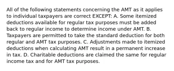 All of the following statements concerning the AMT as it applies to individual taxpayers are correct EXCEPT: A. Some itemized deductions available for regular tax purposes must be added back to regular income to determine income under AMT. B. Taxpayers are permitted to take the standard deduction for both regular and AMT tax purposes. C. Adjustments made to itemized deductions when calculating AMT result in a permanent increase in tax. D. Charitable deductions are claimed the same for regular income tax and for AMT tax purposes.