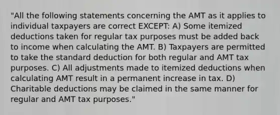 "All the following statements concerning the AMT as it applies to individual taxpayers are correct EXCEPT: A) Some itemized deductions taken for regular tax purposes must be added back to income when calculating the AMT. B) Taxpayers are permitted to take the standard deduction for both regular and AMT tax purposes. C) All adjustments made to itemized deductions when calculating AMT result in a permanent increase in tax. D) Charitable deductions may be claimed in the same manner for regular and AMT tax purposes."