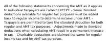 All of the following statements concerning the AMT as it applies to individual taxpayers are correct EXCEPT: - Some itemized deductions available for regular tax purposes must be added back to regular income to determine income under AMT. - Taxpayers are permitted to take the standard deduction for both regular and AMT tax purposes. - Adjustments made to itemized deductions when calculating AMT result in a permanent increase in tax. - Charitable deductions are claimed the same for regular income tax and for AMT tax purposes.