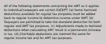 All of the following statements concerning the AMT as it applies to individual taxpayers are correct EXCEPT: (a) Some itemized deductions available for regular tax purposes must be added back to regular income to determine income under AMT. (b) Taxpayers are permitted to take the standard deduction for both regular and AMT tax purposes. (c) Adjustments made to itemized deductions when calculating AMT result in a permanent increase in tax. (d) Charitable deductions are claimed the same for regular income tax and for AMT tax purposes.