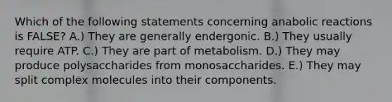 Which of the following statements concerning anabolic reactions is FALSE? A.) They are generally endergonic. B.) They usually require ATP. C.) They are part of metabolism. D.) They may produce polysaccharides from monosaccharides. E.) They may split complex molecules into their components.