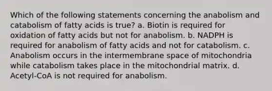 Which of the following statements concerning the anabolism and catabolism of fatty acids is true? a. Biotin is required for oxidation of fatty acids but not for anabolism. b. NADPH is required for anabolism of fatty acids and not for catabolism. c. Anabolism occurs in the intermembrane space of mitochondria while catabolism takes place in the mitochondrial matrix. d. Acetyl-CoA is not required for anabolism.