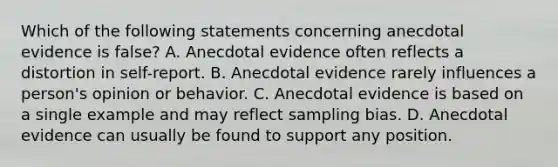 Which of the following statements concerning anecdotal evidence is false? A. Anecdotal evidence often reflects a distortion in self-report. B. Anecdotal evidence rarely influences a person's opinion or behavior. C. Anecdotal evidence is based on a single example and may reflect sampling bias. D. Anecdotal evidence can usually be found to support any position.