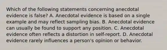 Which of the following statements concerning anecdotal evidence is false? A. Anecdotal evidence is based on a single example and may reflect sampling bias. B. Anecdotal evidence can usually be found to support any position. C. Anecdotal evidence often reflects a distortion in self-report. D. Anecdotal evidence rarely influences a person's opinion or behavior.