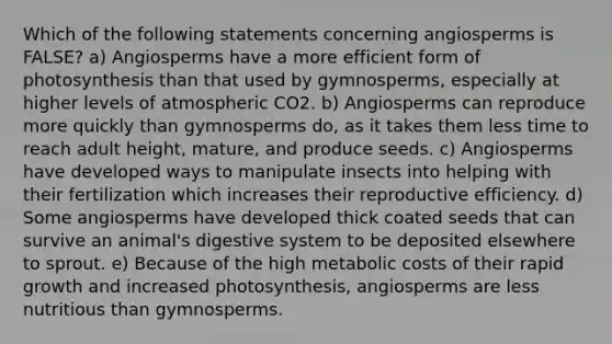 Which of the following statements concerning angiosperms is FALSE? a) Angiosperms have a more efficient form of photosynthesis than that used by gymnosperms, especially at higher levels of atmospheric CO2. b) Angiosperms can reproduce more quickly than gymnosperms do, as it takes them less time to reach adult height, mature, and produce seeds. c) Angiosperms have developed ways to manipulate insects into helping with their fertilization which increases their reproductive efficiency. d) Some angiosperms have developed thick coated seeds that can survive an animal's digestive system to be deposited elsewhere to sprout. e) Because of the high metabolic costs of their rapid growth and increased photosynthesis, angiosperms are less nutritious than gymnosperms.