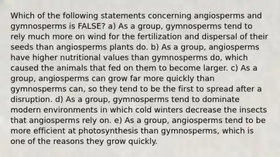 Which of the following statements concerning angiosperms and gymnosperms is FALSE? a) As a group, gymnosperms tend to rely much more on wind for the fertilization and dispersal of their seeds than angiosperms plants do. b) As a group, angiosperms have higher nutritional values than gymnosperms do, which caused the animals that fed on them to become larger. c) As a group, angiosperms can grow far more quickly than gymnosperms can, so they tend to be the first to spread after a disruption. d) As a group, gymnosperms tend to dominate modern environments in which cold winters decrease the insects that angiosperms rely on. e) As a group, angiosperms tend to be more efficient at photosynthesis than gymnosperms, which is one of the reasons they grow quickly.