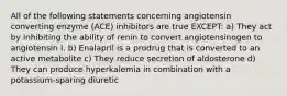 All of the following statements concerning angiotensin converting enzyme (ACE) inhibitors are true EXCEPT: a) They act by inhibiting the ability of renin to convert angiotensinogen to angiotensin I. b) Enalapril is a prodrug that is converted to an active metabolite c) They reduce secretion of aldosterone d) They can produce hyperkalemia in combination with a potassium-sparing diuretic