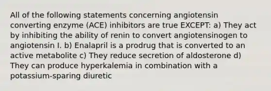 All of the following statements concerning angiotensin converting enzyme (ACE) inhibitors are true EXCEPT: a) They act by inhibiting the ability of renin to convert angiotensinogen to angiotensin I. b) Enalapril is a prodrug that is converted to an active metabolite c) They reduce secretion of aldosterone d) They can produce hyperkalemia in combination with a potassium-sparing diuretic