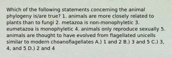 Which of the following statements concerning the animal phylogeny is/are true? 1. animals are more closely related to plants than to fungi 2. metazoa is non-monophyletic 3. eumetazoa is monophyletic 4. animals only reproduce sexually 5. animals are thought to have evolved from flagellated unicells similar to modern choanoflagellates A.) 1 and 2 B.) 3 and 5 C.) 3, 4, and 5 D.) 2 and 4