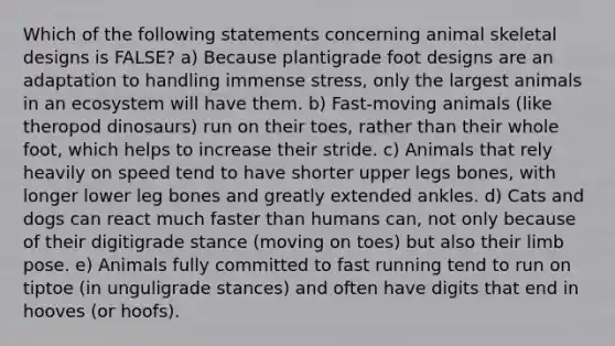 Which of the following statements concerning animal skeletal designs is FALSE? a) Because plantigrade foot designs are an adaptation to handling immense stress, only the largest animals in an ecosystem will have them. b) Fast-moving animals (like theropod dinosaurs) run on their toes, rather than their whole foot, which helps to increase their stride. c) Animals that rely heavily on speed tend to have shorter upper legs bones, with longer lower leg bones and greatly extended ankles. d) Cats and dogs can react much faster than humans can, not only because of their digitigrade stance (moving on toes) but also their limb pose. e) Animals fully committed to fast running tend to run on tiptoe (in unguligrade stances) and often have digits that end in hooves (or hoofs).