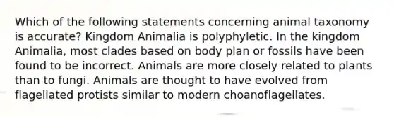 Which of the following statements concerning animal taxonomy is accurate? Kingdom Animalia is polyphyletic. In the kingdom Animalia, most clades based on body plan or fossils have been found to be incorrect. Animals are more closely related to plants than to fungi. Animals are thought to have evolved from flagellated protists similar to modern choanoflagellates.