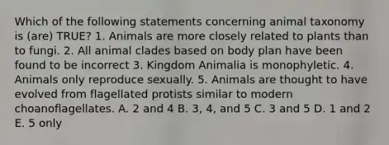 Which of the following statements concerning animal taxonomy is (are) TRUE? 1. Animals are more closely related to plants than to fungi. 2. All animal clades based on body plan have been found to be incorrect 3. Kingdom Animalia is monophyletic. 4. Animals only reproduce sexually. 5. Animals are thought to have evolved from flagellated protists similar to modern choanoflagellates. A. 2 and 4 B. 3, 4, and 5 C. 3 and 5 D. 1 and 2 E. 5 only