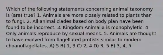 Which of the following statements concerning animal taxonomy is (are) true? 1. Animals are more closely related to plants than to fungi. 2. All animal clades based on body plan have been found to be incorrect. 3. Kingdom Animalia is monophyletic. 4. Only animals reproduce by sexual means. 5. Animals are thought to have evolved from flagellated protists similar to modern choanoflagellates. A) 5 B) 1, 3 C) 2, 4 D) 3, 5 E) 3, 4, 5