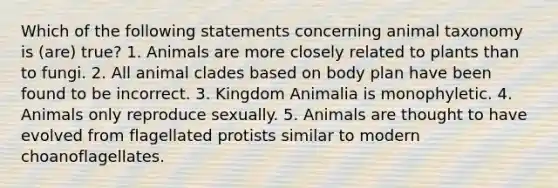 Which of the following statements concerning animal taxonomy is (are) true? 1. Animals are more closely related to plants than to fungi. 2. All animal clades based on body plan have been found to be incorrect. 3. Kingdom Animalia is monophyletic. 4. Animals only reproduce sexually. 5. Animals are thought to have evolved from flagellated protists similar to modern choanoflagellates.