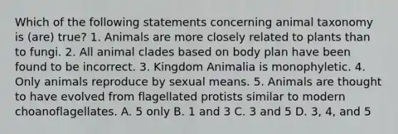 Which of the following statements concerning animal taxonomy is (are) true? 1. Animals are more closely related to plants than to fungi. 2. All animal clades based on body plan have been found to be incorrect. 3. Kingdom Animalia is monophyletic. 4. Only animals reproduce by sexual means. 5. Animals are thought to have evolved from flagellated protists similar to modern choanoflagellates. A. 5 only B. 1 and 3 C. 3 and 5 D. 3, 4, and 5