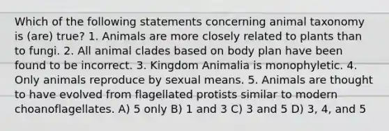 Which of the following statements concerning animal taxonomy is (are) true? 1. Animals are more closely related to plants than to fungi. 2. All animal clades based on body plan have been found to be incorrect. 3. Kingdom Animalia is monophyletic. 4. Only animals reproduce by sexual means. 5. Animals are thought to have evolved from flagellated protists similar to modern choanoflagellates. A) 5 only B) 1 and 3 C) 3 and 5 D) 3, 4, and 5