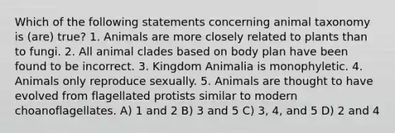 Which of the following statements concerning animal taxonomy is (are) true? 1. Animals are more closely related to plants than to fungi. 2. All animal clades based on body plan have been found to be incorrect. 3. Kingdom Animalia is monophyletic. 4. Animals only reproduce sexually. 5. Animals are thought to have evolved from flagellated protists similar to modern choanoflagellates. A) 1 and 2 B) 3 and 5 C) 3, 4, and 5 D) 2 and 4