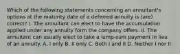 Which of the following statements concerning an annuitant's options at the maturity date of a deferred annuity is (are) correct? I. The annuitant can elect to have the accumulation applied under any annuity form the company offers. II. The annuitant can usually elect to take a lump-sum payment in lieu of an annuity. A. I only B. II only C. Both I and II D. Neither I nor II