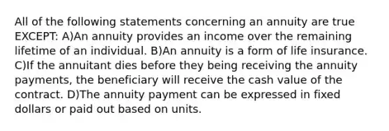 All of the following statements concerning an annuity are true EXCEPT: A)An annuity provides an income over the remaining lifetime of an individual. B)An annuity is a form of life insurance. C)If the annuitant dies before they being receiving the annuity payments, the beneficiary will receive the cash value of the contract. D)The annuity payment can be expressed in fixed dollars or paid out based on units.