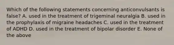 Which of the following statements concerning anticonvulsants is false? A. used in the treatment of trigeminal neuralgia B. used in the prophylaxis of migraine headaches C. used in the treatment of ADHD D. used in the treatment of bipolar disorder E. None of the above