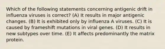 Which of the following statements concerning antigenic drift in influenza viruses is correct? (A) It results in major antigenic changes. (B) It is exhibited only by influenza A viruses. (C) It is caused by frameshift mutations in viral genes. (D) It results in new subtypes over time. (E) It affects predominantly the matrix protein.