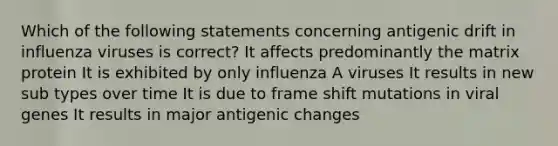 Which of the following statements concerning antigenic drift in influenza viruses is correct? It affects predominantly the matrix protein It is exhibited by only influenza A viruses It results in new sub types over time It is due to frame shift mutations in viral genes It results in major antigenic changes