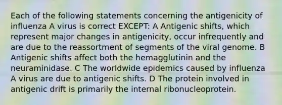 Each of the following statements concerning the antigenicity of influenza A virus is correct EXCEPT: A Antigenic shifts, which represent major changes in antigenicity, occur infrequently and are due to the reassortment of segments of the viral genome. B Antigenic shifts affect both the hemagglutinin and the neuraminidase. C The worldwide epidemics caused by influenza A virus are due to antigenic shifts. D The protein involved in antigenic drift is primarily the internal ribonucleoprotein.