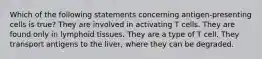 Which of the following statements concerning antigen-presenting cells is true? They are involved in activating T cells. They are found only in lymphoid tissues. They are a type of T cell. They transport antigens to the liver, where they can be degraded.