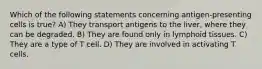 Which of the following statements concerning antigen-presenting cells is true? A) They transport antigens to the liver, where they can be degraded. B) They are found only in lymphoid tissues. C) They are a type of T cell. D) They are involved in activating T cells.