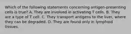 Which of the following statements concerning antigen-presenting cells is true? A. They are involved in activating T cells. B. They are a type of T cell. C. They transport antigens to the liver, where they can be degraded. D. They are found only in lymphoid tissues.
