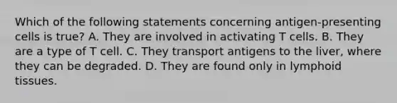 Which of the following statements concerning antigen-presenting cells is true? A. They are involved in activating T cells. B. They are a type of T cell. C. They transport antigens to the liver, where they can be degraded. D. They are found only in lymphoid tissues.