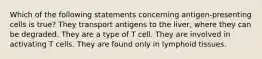 Which of the following statements concerning antigen-presenting cells is true? They transport antigens to the liver, where they can be degraded. They are a type of T cell. They are involved in activating T cells. They are found only in lymphoid tissues.