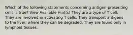 Which of the following statements concerning antigen-presenting cells is true? View Available Hint(s) They are a type of T cell. They are involved in activating T cells. They transport antigens to the liver, where they can be degraded. They are found only in lymphoid tissues.